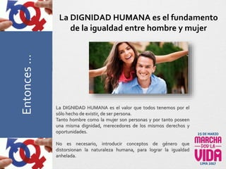 La DIGNIDAD HUMANA es el valor que todos tenemos por el
sólo hecho de existir, de ser persona.
Tanto hombre como la mujer son personas y por tanto poseen
una misma dignidad, merecedores de los mismos derechos y
oportunidades.
No es necesario, introducir conceptos de género que
distorsionan la naturaleza humana, para lograr la igualdad
anhelada.
La DIGNIDAD HUMANA es el fundamento
de la igualdad entre hombre y mujerPreguntasFrecuentesEntonces…
 