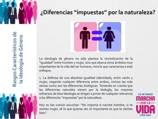 La ideología de género no sólo plantea la reivindicación de la
“igualdad” entre hombre y mujer, sino que abarca otros ámbitos muy
importantes de la vida del ser humano, mira lo que caracteriza a este
enfoque:
1. La defensa de una absoluta igualdad (identidad), entre varón y
mujer, negando cualquier diferencia entre ambos, incluso las más
obvias como son las diferencias biológicas. Teniendo en cuenta que
las diferencias naturales vienen por la biología, los mayores
esfuerzos de ésta ideología se dirigen a privar de cualquier relevancia
a las diferencias “impuestas” por la naturaleza.
Hoy es tan común escuchar: “No importa si naciste hombre, si te
sientes mujer, sé lo que quieras ser, lo importante es que te sientas
bien”.
¿Diferencias “impuestas” por la naturaleza?RasgosCaracterísticosde
laIdeologíadeGénero
 