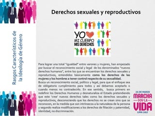 Para lograr una total “igualdad” entre varones y mujeres, han empezado
por buscar el reconocimiento social y legal de los denominados “nuevos
derechos humanos”, entre los que se encuentran los derechos sexuales y
reproductivos, entendidos básicamente como los derechos de las
mujeres y los hombres a tener control respecto de su sexualidad.
Busca un reconocimiento social, político y legal, para que el enfoque sea
de obligatorio cumplimiento para todos y así debamos aceptarlo o
cuando menos no contradecirlo. En ese sentido, busca primero en
redefinir los Derechos Humanos y desnaturaliza el Estado pretendiendo
que este 'cree' nuevos derechos tales como los derechos sexuales y
reproductivos, desconociendo que los derechos no se crean sino que se
reconocen, en la medida que son intrínsecos a la naturaleza de la persona
y segundo realiza modificaciones a los derechos de filiación y paternidad,
identidad, no discriminación.
Derechos sexuales y reproductivosRasgosCaracterísticosde
laIdeologíadeGénero
 