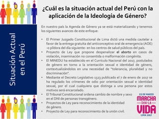 ¿Cuál es la situación actual del Perú con la
aplicación de la Ideología de Género?
En nuestro país la Agenda de Género ya se está materializando y tenemos
los siguientes avances de este enfoque:
• El Primer Juzgado Constitucional de Lima dictó una medida cautelar a
favor de la entrega gratuita del anticonceptivo oral de emergencia (AOE)
-o píldora del día siguiente- en los centros de salud públicos del país.
• Proyecto de Ley que propone despenalizar el aborto en casos de
violación, inseminación no consentida o malformación congénita.
• El MINEDU ha establecido en el Currículo Nacional del 2017, postulados
de género en torno a la orientación sexual e identidad de género,
contextualizándolos en una necesidad de “tolerancia, pluralidad y no
discriminación”.
• Mediante el Decreto Legislativo 1323 publicado el 7 de enero de 2017 se
ha regulado los crímenes de odio por orientación sexual e identidad
sexual, por el cual cualquiera que distinga a una persona por estos
motivos será encarcelado.
• ElTribunal Constitucional ordena cambio de nombre y sexo
en el DNI de personas transgénero.
• Proyectos de Ley para reconocimiento de la identidad
de género.
• Proyecto de Ley para reconocimiento de la unión civil.
SituaciónActual
enelPerú
 