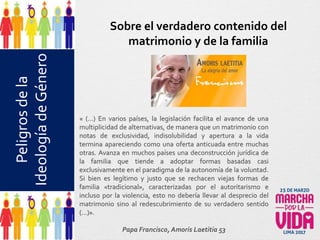 Peligrosdela
IdeologíadeGénero
« (…) En varios países, la legislación facilita el avance de una
multiplicidad de alternativas, de manera que un matrimonio con
notas de exclusividad, indisolubilidad y apertura a la vida
termina apareciendo como una oferta anticuada entre muchas
otras. Avanza en muchos países una deconstrucción jurídica de
la familia que tiende a adoptar formas basadas casi
exclusivamente en el paradigma de la autonomía de la voluntad.
Si bien es legítimo y justo que se rechacen viejas formas de
familia «tradicional», caracterizadas por el autoritarismo e
incluso por la violencia, esto no debería llevar al desprecio del
matrimonio sino al redescubrimiento de su verdadero sentido
(…)».
Papa Francisco, Amoris Laetitia 53
Sobre el verdadero contenido del
matrimonio y de la familia
 