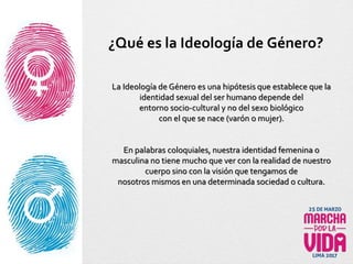 La Ideología de Género es una hipótesis que establece que la
identidad sexual del ser humano depende del
entorno socio-cultural y no del sexo biológico
con el que se nace (varón o mujer).
En palabras coloquiales, nuestra identidad femenina o
masculina no tiene mucho que ver con la realidad de nuestro
cuerpo sino con la visión que tengamos de
nosotros mismos en una determinada sociedad o cultura.
¿Qué es la Ideología de Género?
 