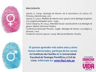 BIBLIOGRAFÍA
Aparisi, A. (2009). Ideología de Género: de la naturaleza a la cultura. En
Persona y Derecho (pág. 170).
Aparisi, A. (2012). Modelos de relacion sexo- genero: de la ideologia de género
a la complementariedad varón - mujer.
Calvo Chaparro, M. (2014). Alteridad Sexual: razones frente a la ideología de
género. Madrid: Ediciones Palabra.
Conferencia Episcopal Peruana. (1998). Ideologia de Genero: sus peligros y
alcances. Lima.
Fundación Jerome Lejeune. (2013). Manual de Bioetica. Brasilia.
Si quieres aprender más sobre este y otros
temas relacionados, participa de los cursos
del Instituto de Familia de la Universidad
Facultad deTeología Pontificia y Civil de
Lima. Infórmate en: www.ftpcl.edu.pe
 