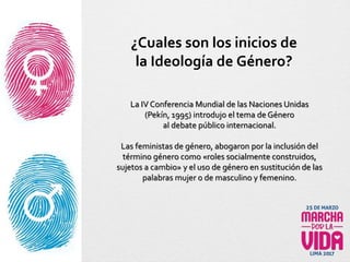 La IV Conferencia Mundial de las Naciones Unidas
(Pekín, 1995) introdujo el tema de Género
al debate público internacional.
Las feministas de género, abogaron por la inclusión del
término género como «roles socialmente construidos,
sujetos a cambio» y el uso de género en sustitución de las
palabras mujer o de masculino y femenino.
¿Cuales son los inicios de
la Ideología de Género?
 