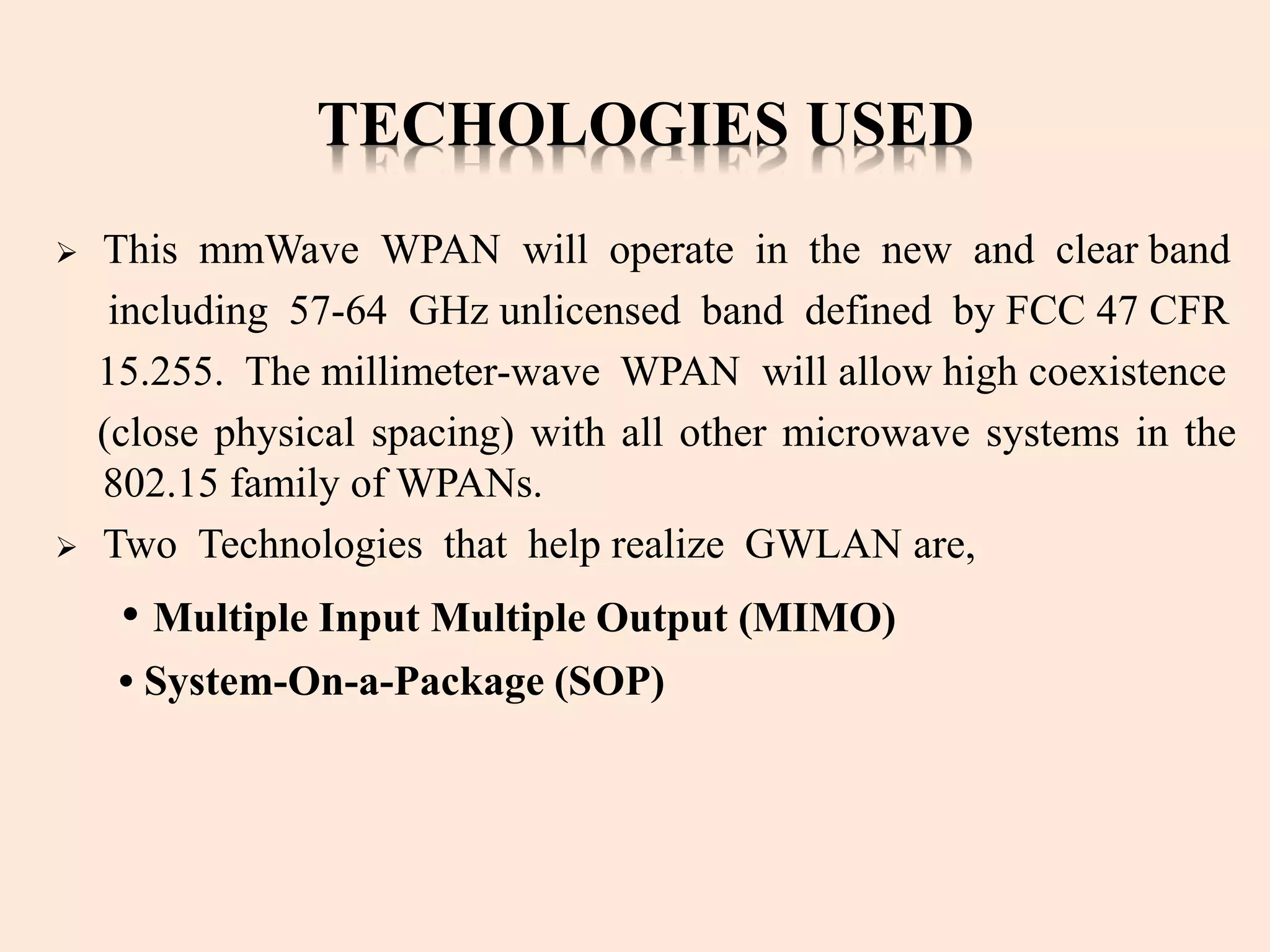 TECHOLOGIES USED
 This mmWave WPAN will operate in the new and clear band
including 57-64 GHz unlicensed band defined by FCC 47 CFR
15.255. The millimeter-wave WPAN will allow high coexistence
(close physical spacing) with all other microwave systems in the
802.15 family of WPANs.
 Two Technologies that help realize GWLAN are,
• Multiple Input Multiple Output (MIMO)
• System-On-a-Package (SOP)
 