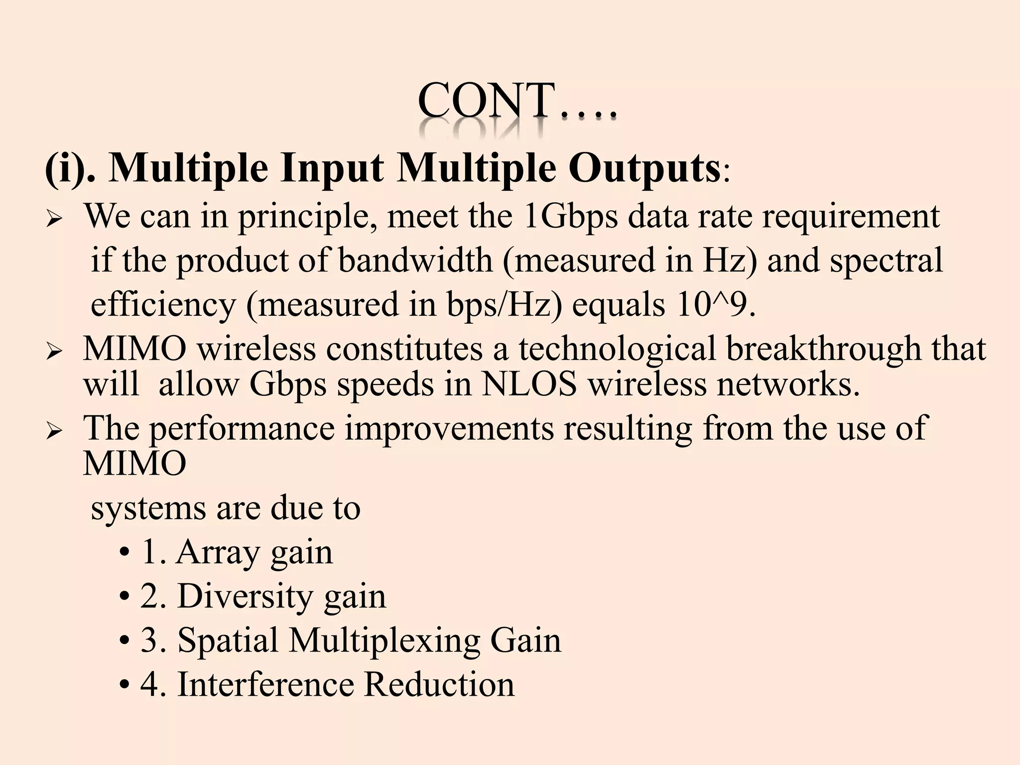 CONT….
(i). Multiple Input Multiple Outputs:
 We can in principle, meet the 1Gbps data rate requirement
if the product of bandwidth (measured in Hz) and spectral
efficiency (measured in bps/Hz) equals 10^9.
 MIMO wireless constitutes a technological breakthrough that
will allow Gbps speeds in NLOS wireless networks.
 The performance improvements resulting from the use of
MIMO
systems are due to
• 1. Array gain
• 2. Diversity gain
• 3. Spatial Multiplexing Gain
• 4. Interference Reduction
 
