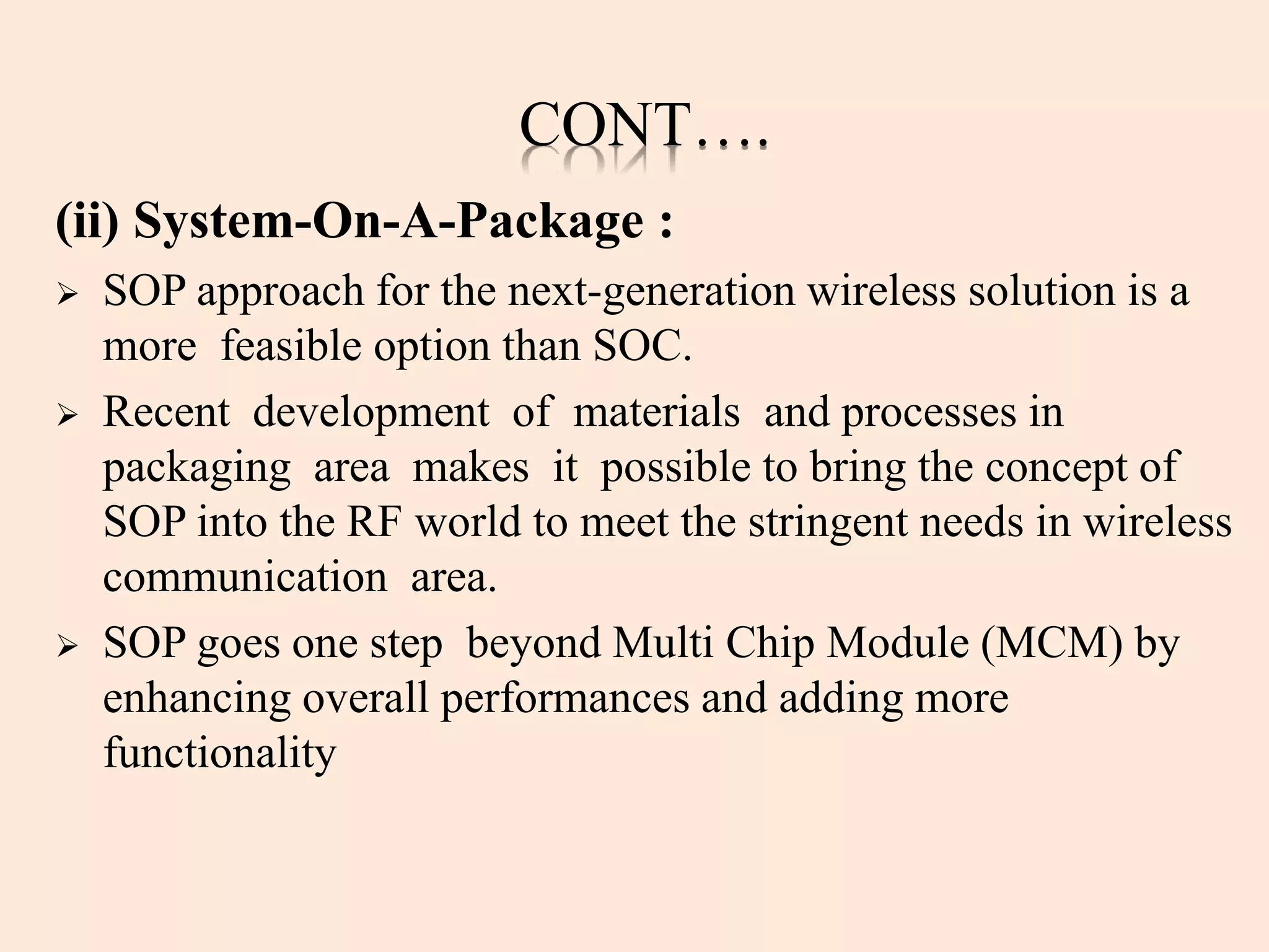 CONT….
(ii) System-On-A-Package :
 SOP approach for the next-generation wireless solution is a
more feasible option than SOC.
 Recent development of materials and processes in
packaging area makes it possible to bring the concept of
SOP into the RF world to meet the stringent needs in wireless
communication area.
 SOP goes one step beyond Multi Chip Module (MCM) by
enhancing overall performances and adding more
functionality
 