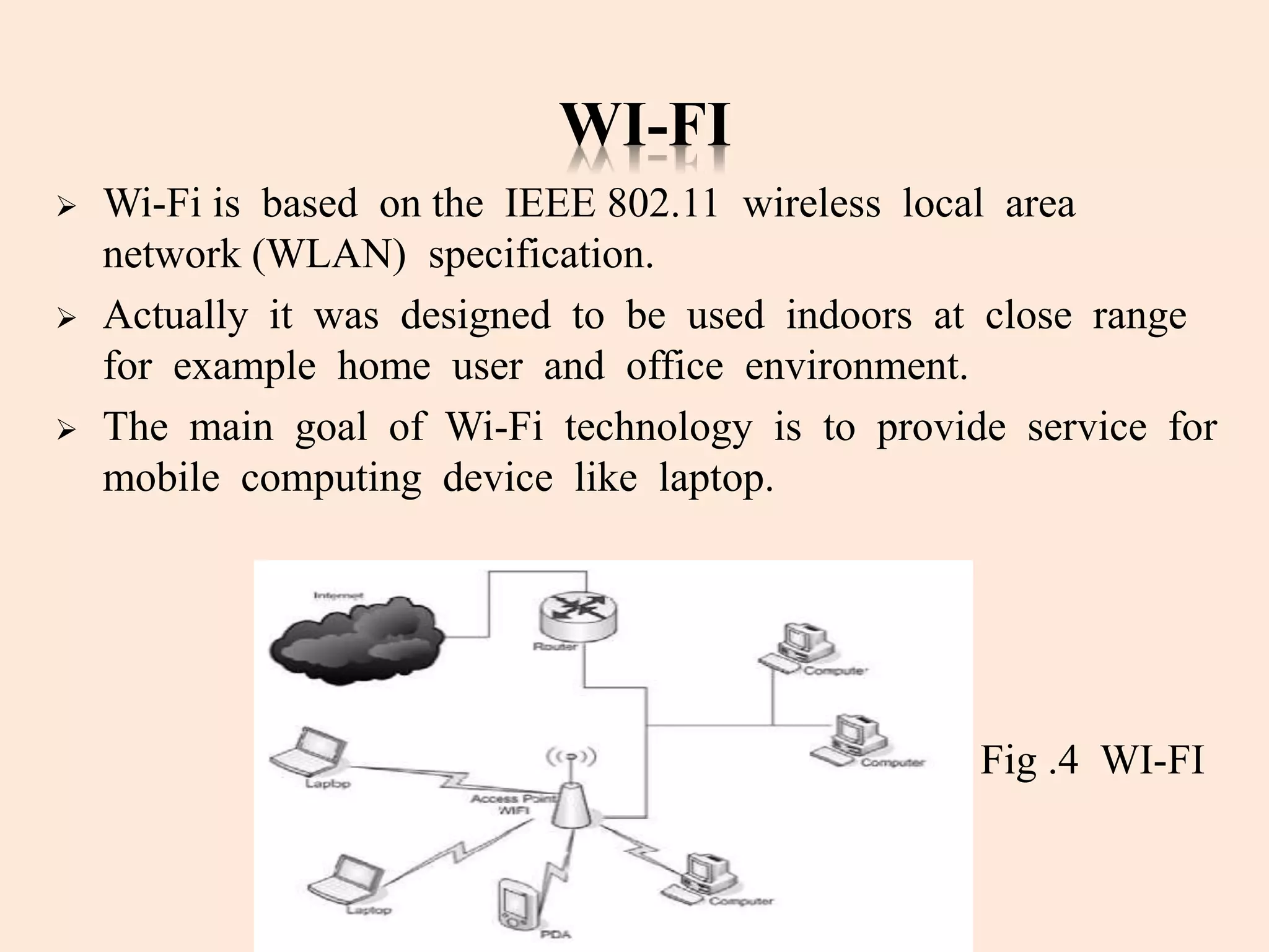 WI-FI
 Wi-Fi is based on the IEEE 802.11 wireless local area
network (WLAN) specification.
 Actually it was designed to be used indoors at close range
for example home user and office environment.
 The main goal of Wi-Fi technology is to provide service for
mobile computing device like laptop.
Fig .4 WI-FI
 