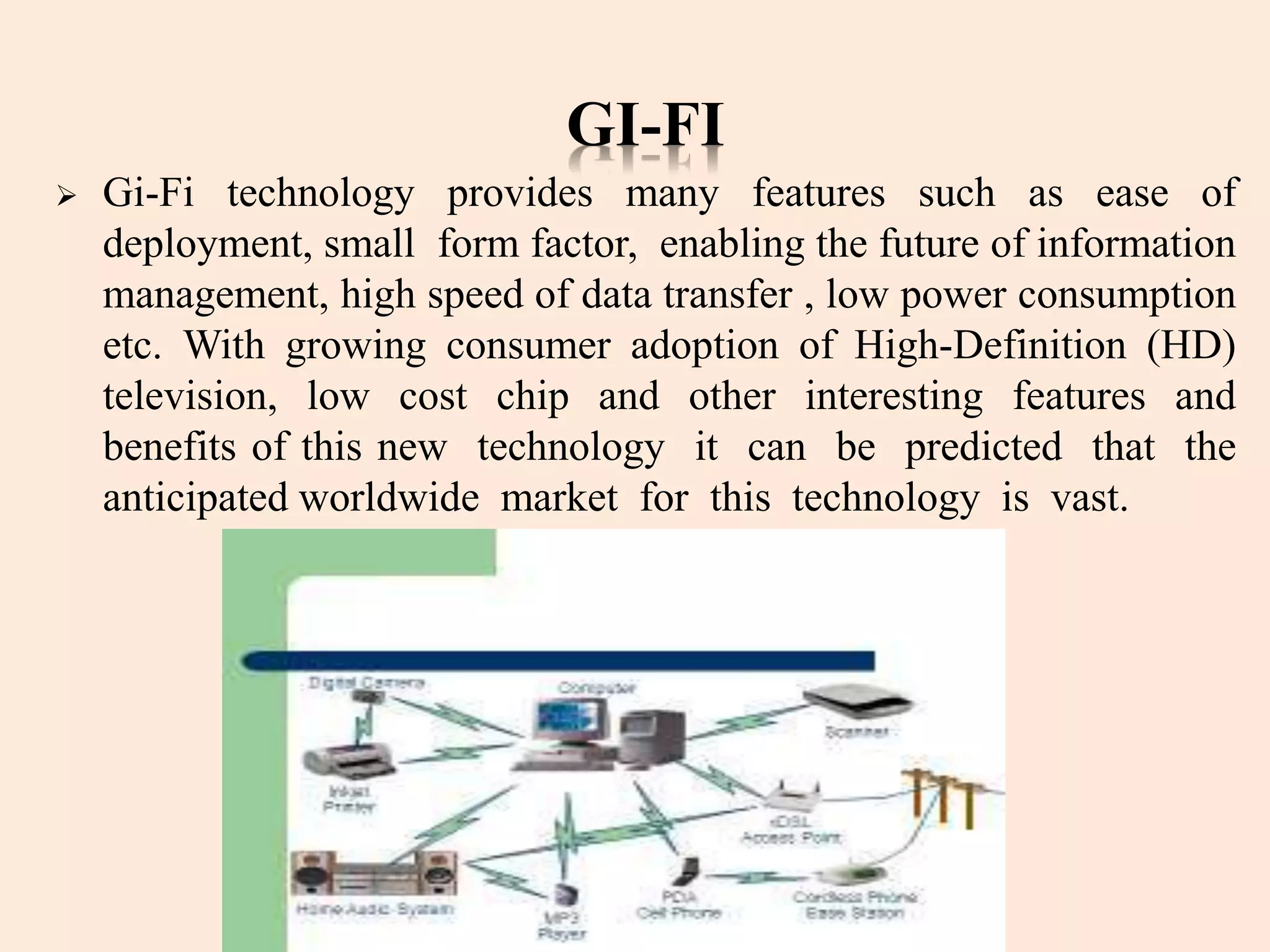 GI-FI
 Gi-Fi technology provides many features such as ease of
deployment, small form factor, enabling the future of information
management, high speed of data transfer , low power consumption
etc. With growing consumer adoption of High-Definition (HD)
television, low cost chip and other interesting features and
benefits of this new technology it can be predicted that the
anticipated worldwide market for this technology is vast.
 