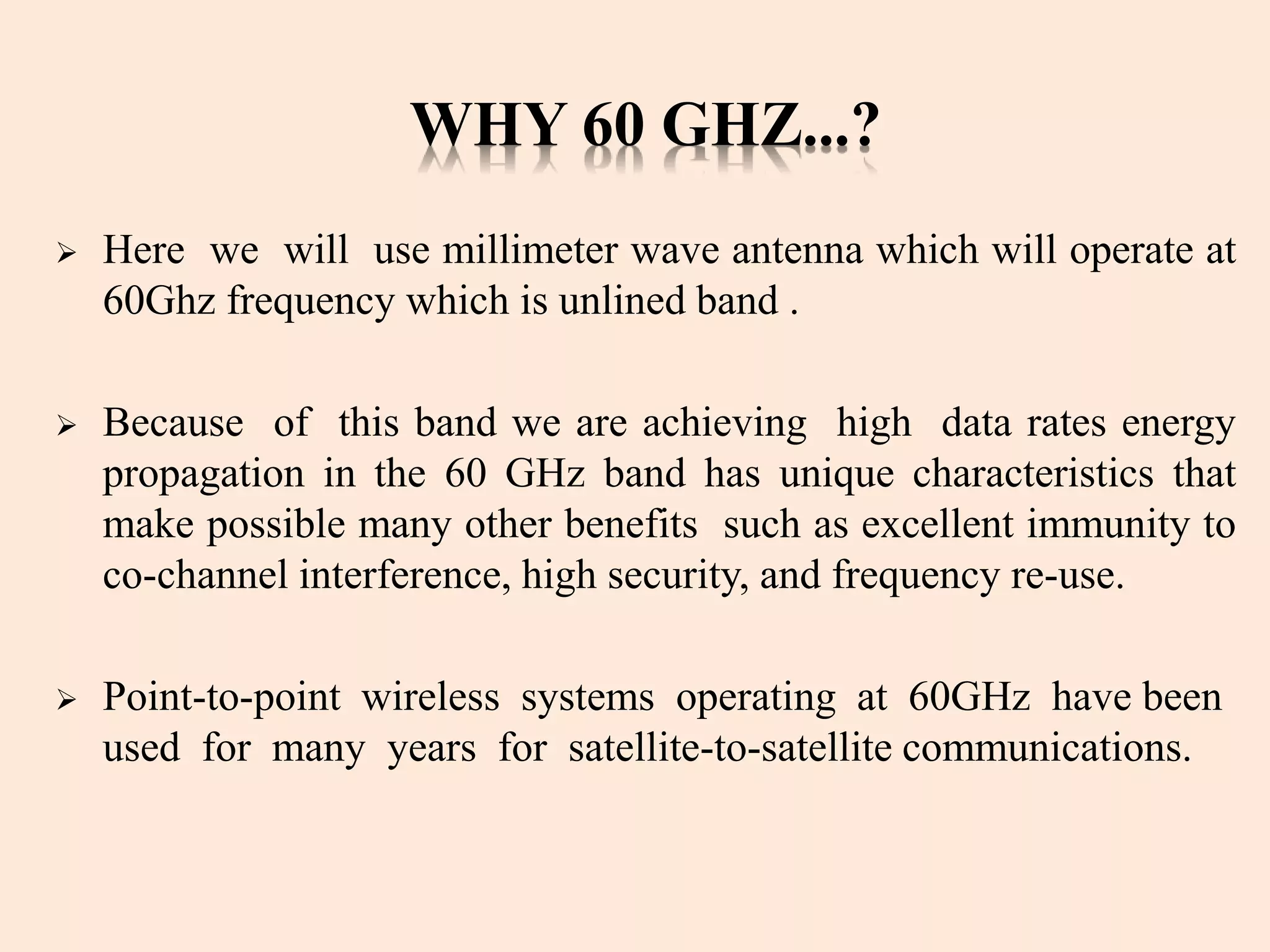 WHY 60 GHZ...?
 Here we will use millimeter wave antenna which will operate at
60Ghz frequency which is unlined band .
 Because of this band we are achieving high data rates energy
propagation in the 60 GHz band has unique characteristics that
make possible many other benefits such as excellent immunity to
co-channel interference, high security, and frequency re-use.
 Point-to-point wireless systems operating at 60GHz have been
used for many years for satellite-to-satellite communications.
 
