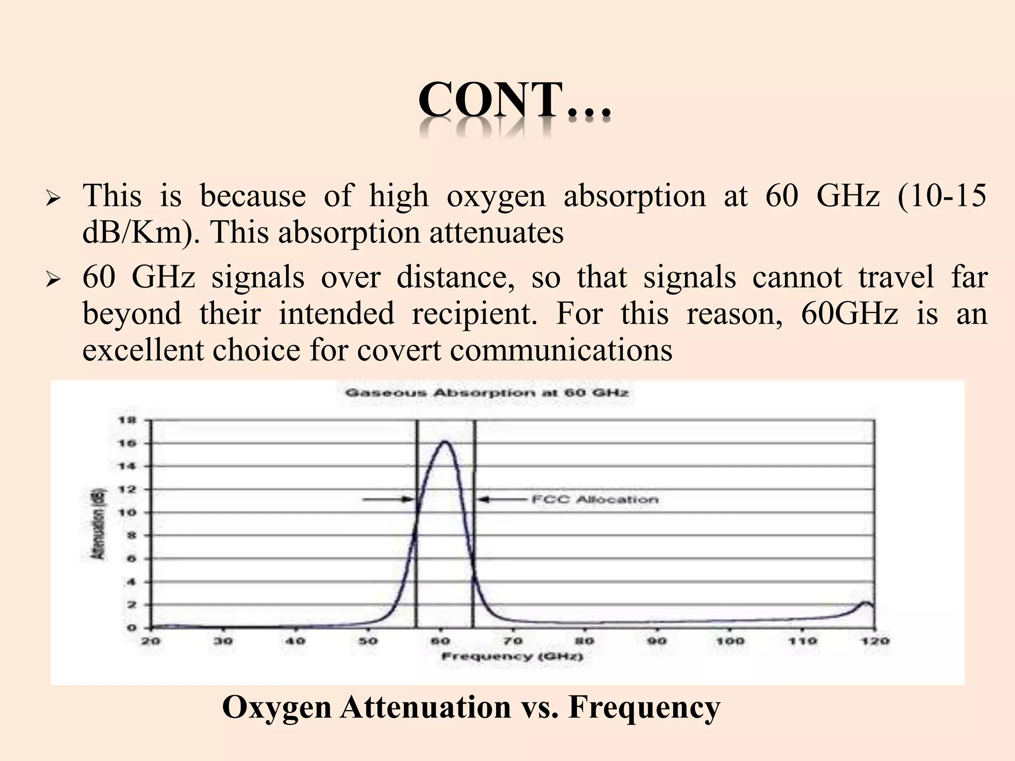 CONT…
 This is because of high oxygen absorption at 60 GHz (10-15
dB/Km). This absorption attenuates
 60 GHz signals over distance, so that signals cannot travel far
beyond their intended recipient. For this reason, 60GHz is an
excellent choice for covert communications
Oxygen Attenuation vs. Frequency
 