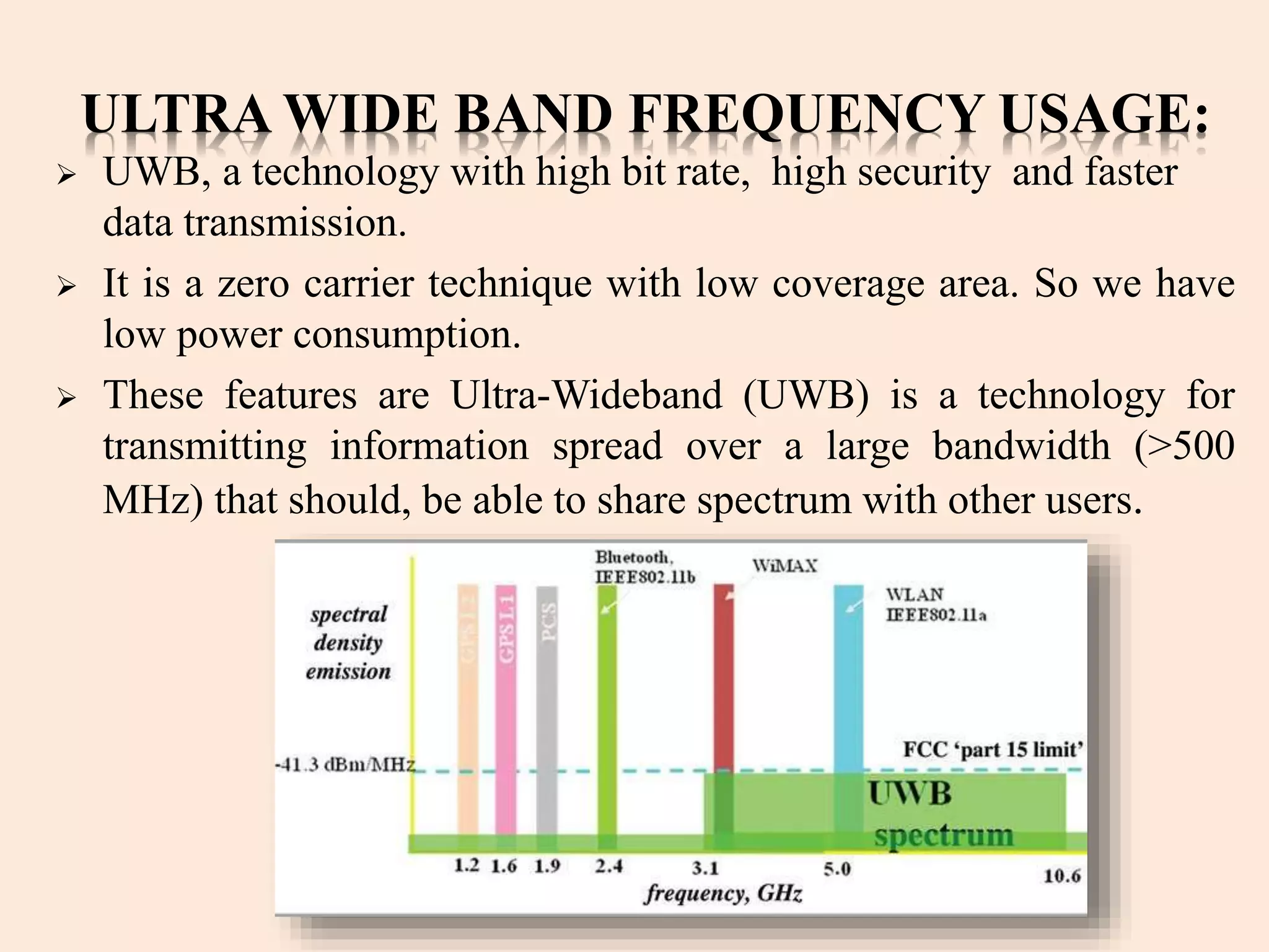 ULTRA WIDE BAND FREQUENCY USAGE:
 UWB, a technology with high bit rate, high security and faster
data transmission.
 It is a zero carrier technique with low coverage area. So we have
low power consumption.
 These features are Ultra-Wideband (UWB) is a technology for
transmitting information spread over a large bandwidth (>500
MHz) that should, be able to share spectrum with other users.
 