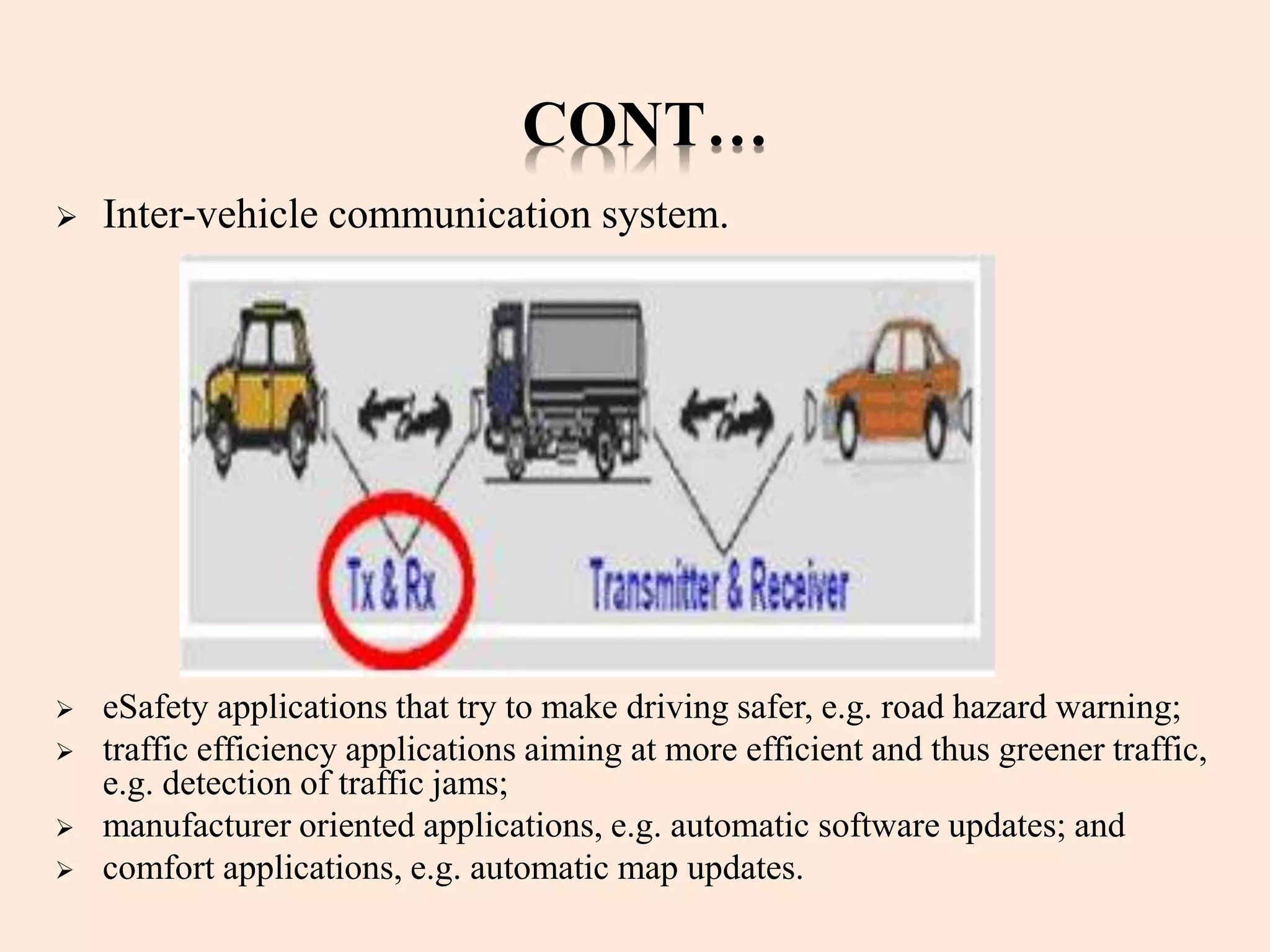CONT…
 Inter-vehicle communication system.
 eSafety applications that try to make driving safer, e.g. road hazard warning;
 traffic efficiency applications aiming at more efficient and thus greener traffic,
e.g. detection of traffic jams;
 manufacturer oriented applications, e.g. automatic software updates; and
 comfort applications, e.g. automatic map updates.
 
