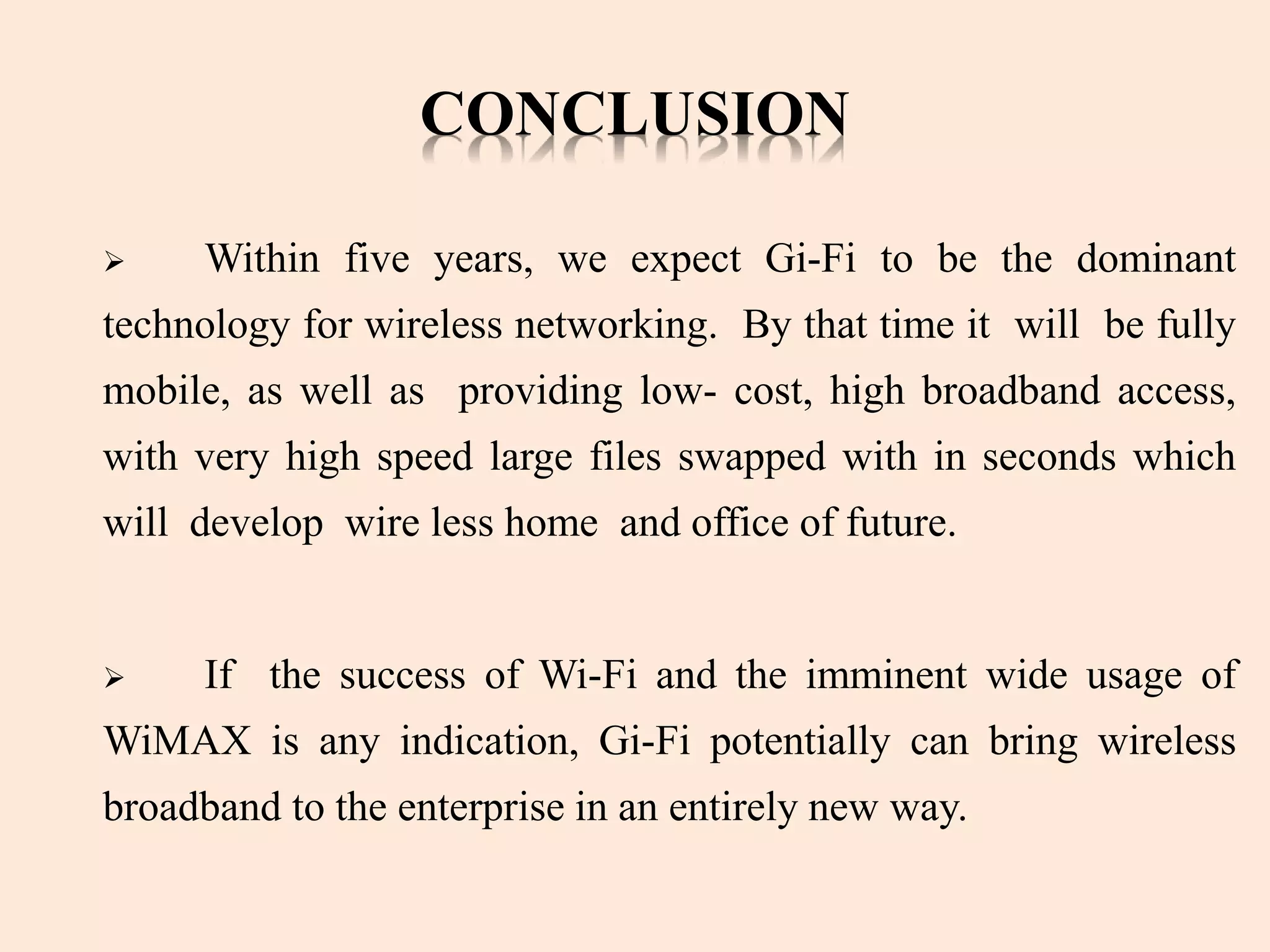 CONCLUSION
 Within five years, we expect Gi-Fi to be the dominant
technology for wireless networking. By that time it will be fully
mobile, as well as providing low- cost, high broadband access,
with very high speed large files swapped with in seconds which
will develop wire less home and office of future.
 If the success of Wi-Fi and the imminent wide usage of
WiMAX is any indication, Gi-Fi potentially can bring wireless
broadband to the enterprise in an entirely new way.
 