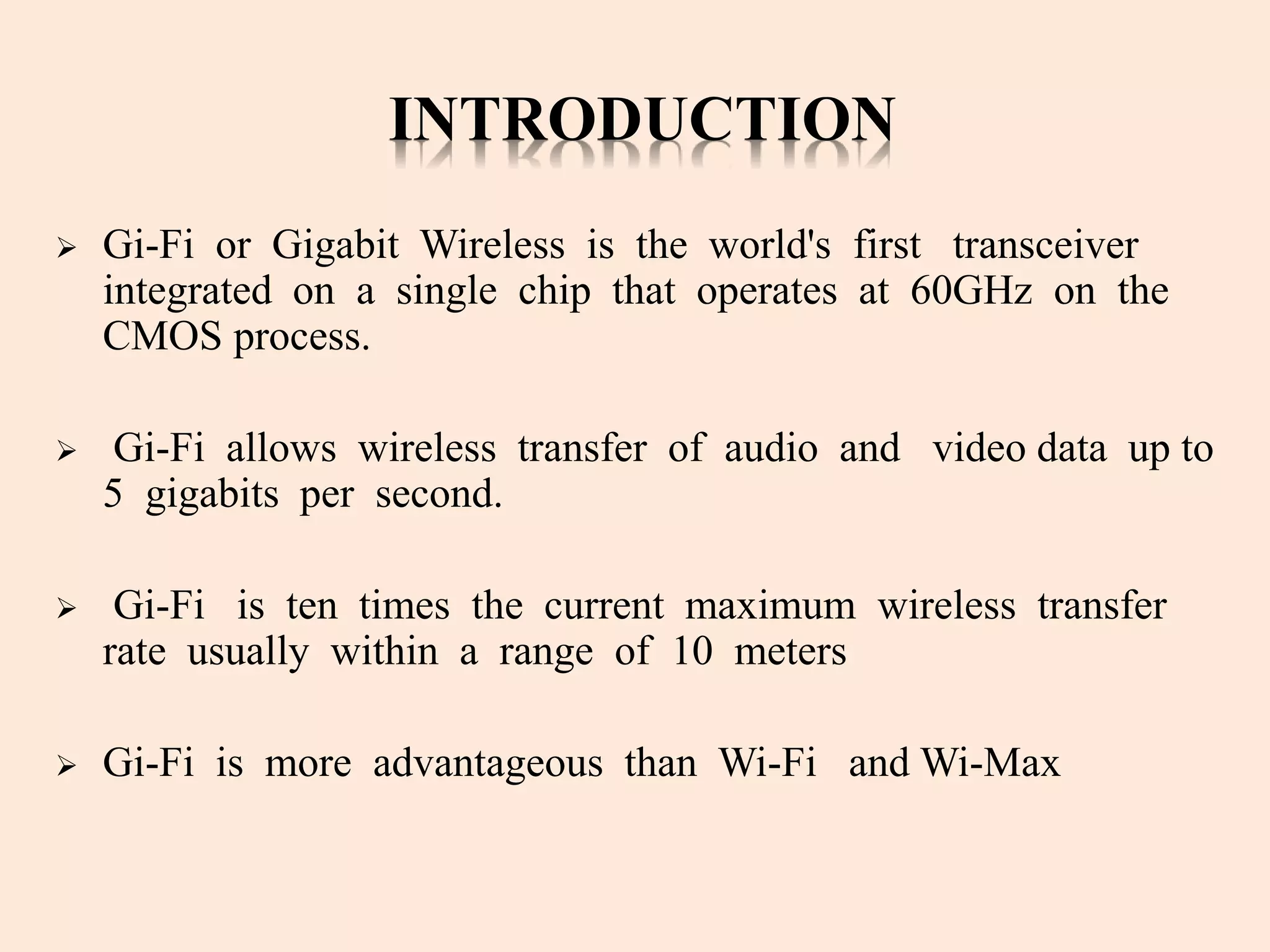 INTRODUCTION
 Gi-Fi or Gigabit Wireless is the world's first transceiver
integrated on a single chip that operates at 60GHz on the
CMOS process.
 Gi-Fi allows wireless transfer of audio and video data up to
5 gigabits per second.
 Gi-Fi is ten times the current maximum wireless transfer
rate usually within a range of 10 meters
 Gi-Fi is more advantageous than Wi-Fi and Wi-Max
 