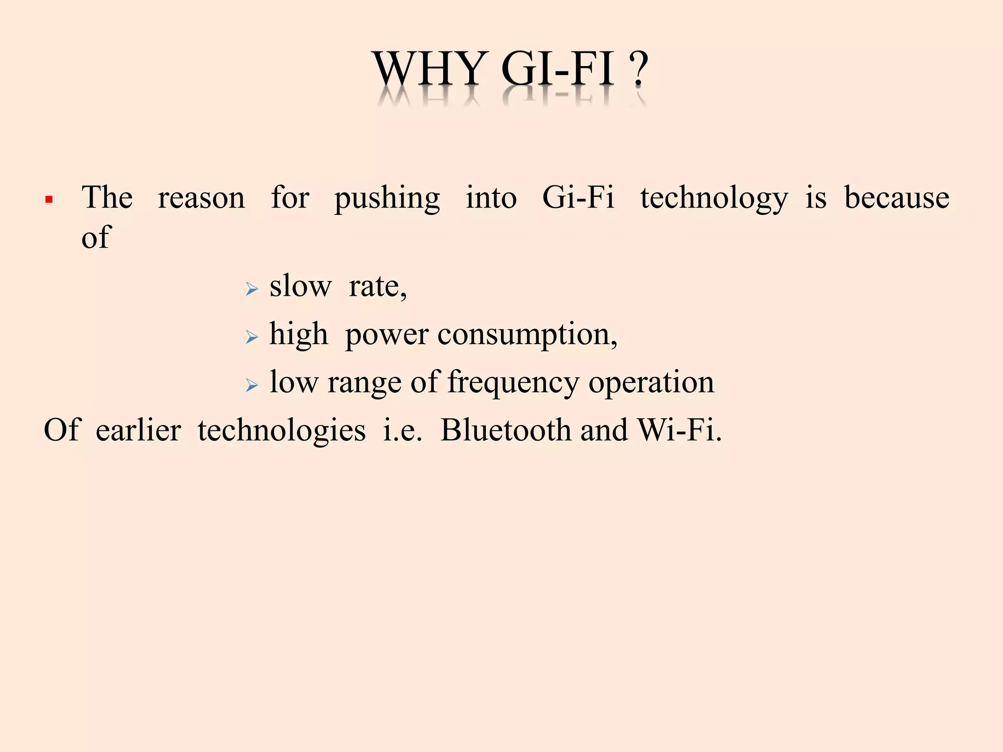 WHY GI-FI ?
 The reason for pushing into Gi-Fi technology is because
of
 slow rate,
 high power consumption,
 low range of frequency operation
Of earlier technologies i.e. Bluetooth and Wi-Fi.
 