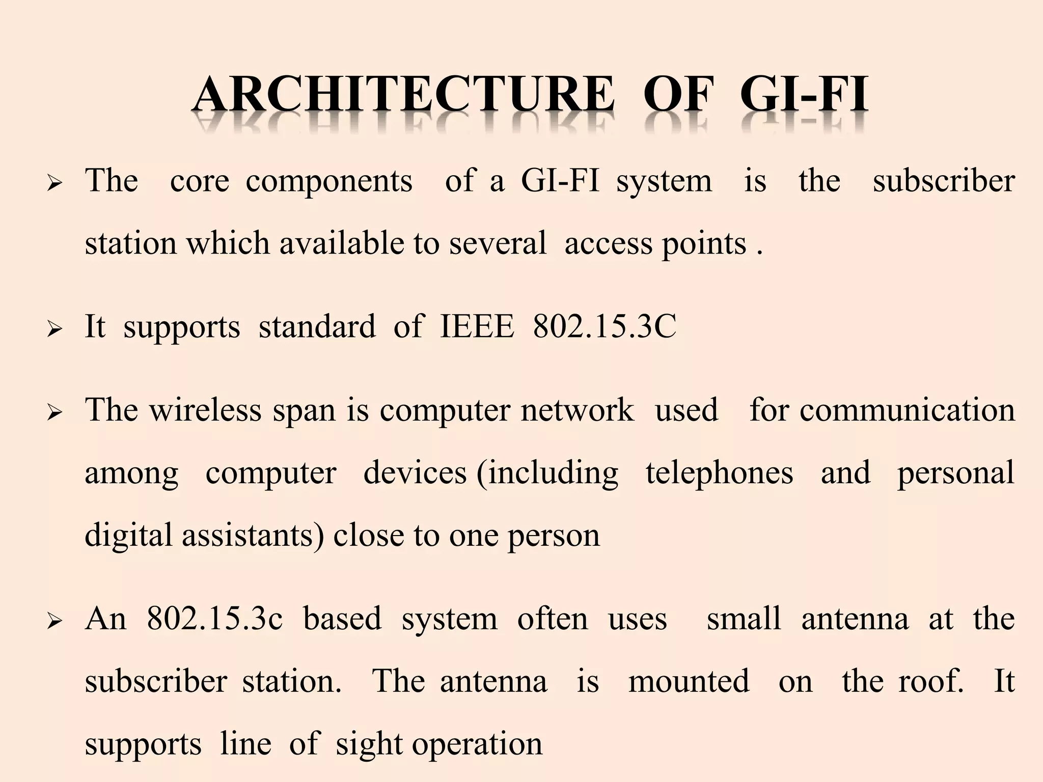 ARCHITECTURE OF GI-FI
 The core components of a GI-FI system is the subscriber
station which available to several access points .
 It supports standard of IEEE 802.15.3C
 The wireless span is computer network used for communication
among computer devices (including telephones and personal
digital assistants) close to one person
 An 802.15.3c based system often uses small antenna at the
subscriber station. The antenna is mounted on the roof. It
supports line of sight operation
 