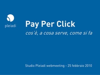 Pay Per Click
cos’è, a cosa serve, come si fa




Studio Pleiadi webmeeting - 25 febbraio 2010
                                 © Copyright Studio Pleiadi® 2010. All rights reserved.
 