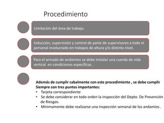 Procedimiento
Limitación del área de trabajo.
Inducción, supervisión y control de parte de supervisores a todo el
personal involucrado en trabajos de altura y/o distinto nivel.
Para el armado de andamios se debe instalar una cuerda de vida
vertical en condiciones específicas .
Además de cumplir cabalmente con este procedimiento , se debe cumplir
Siempre con tres puntos importantes:
• Tarjeta correspondiente
• Se debe considerar en todo orden la inspección del Depto. De Prevención
de Riesgos.
• Mínimamente debe realizarse una inspección semanal de los andamios .
 