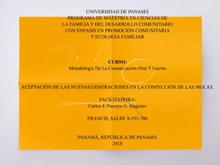 UNIVERSIDAD DE PANAMÁ
PROGRAMA DE MAESTRÍA EN CIENCIAS DE
LA FAMILIA Y DEL DESARROLLO COMUNITARIO
CON ÉNFASIS EN PROMOCIÓN COMUNITARIA
Y ECOLOGÍA FAMILIAR
CURSO:
Metodología De La Comunicación Oral Y Escrita
ACEPTACIÓN DE LAS NUEVAS GENERACIONES EN LA CONFECCIÓN DE LAS MOLAS.
FACILITADORA:
Carlos E Piscoya O. Magister
FRANCIS, SALIH 8-351-746
PANAMÁ, REPÚBLICA DE PANAMÁ
2018
 