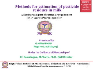 RIPER
AUTONOMOUS
NAAC &
NBA (UG)
SIRO- DSIR
Raghavendra Institute of Pharmaceutical Education and Research - Autonomous
K.R.Palli Cross, Chiyyedu, Anantapuramu, A. P- 515721
A Seminar as a part of curricular requirement
for 1st year M.Pharm I semester
Presented by
G.HIMA BINDU
Regd no.(20L81S0703)
Under the Guidance of/Mentorship of
Dr. Ramalingam, M.Pharm., Ph.D., R&D Director
Methods for estimation of pesticide
residues in milk
1
 