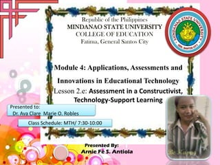Republic of the Philippines
MINDANAO STATE UNIVERSITY
COLLEGE OF EDUCATION
Fatima, General Santos City

Module 4: Applications, Assessments and
Innovations in Educational Technology
Lesson 2.e: Assessment in a Constructivist,
Technology-Support Learning
Presented to:
Dr. Ava Clare Marie O. Robles
Class Schedule: MTH/ 7:30-10:00

Presented By:

Arnie Fe S. Antiola

 