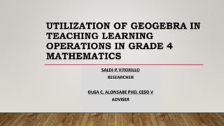 UTILIZATION OF GEOGEBRA IN
TEACHING LEARNING
OPERATIONS IN GRADE 4
MATHEMATICS
SALDI P. VITORILLO
RESEARCHER
OLGA C. ALONSABE PHD, CESO V
ADVISER
 