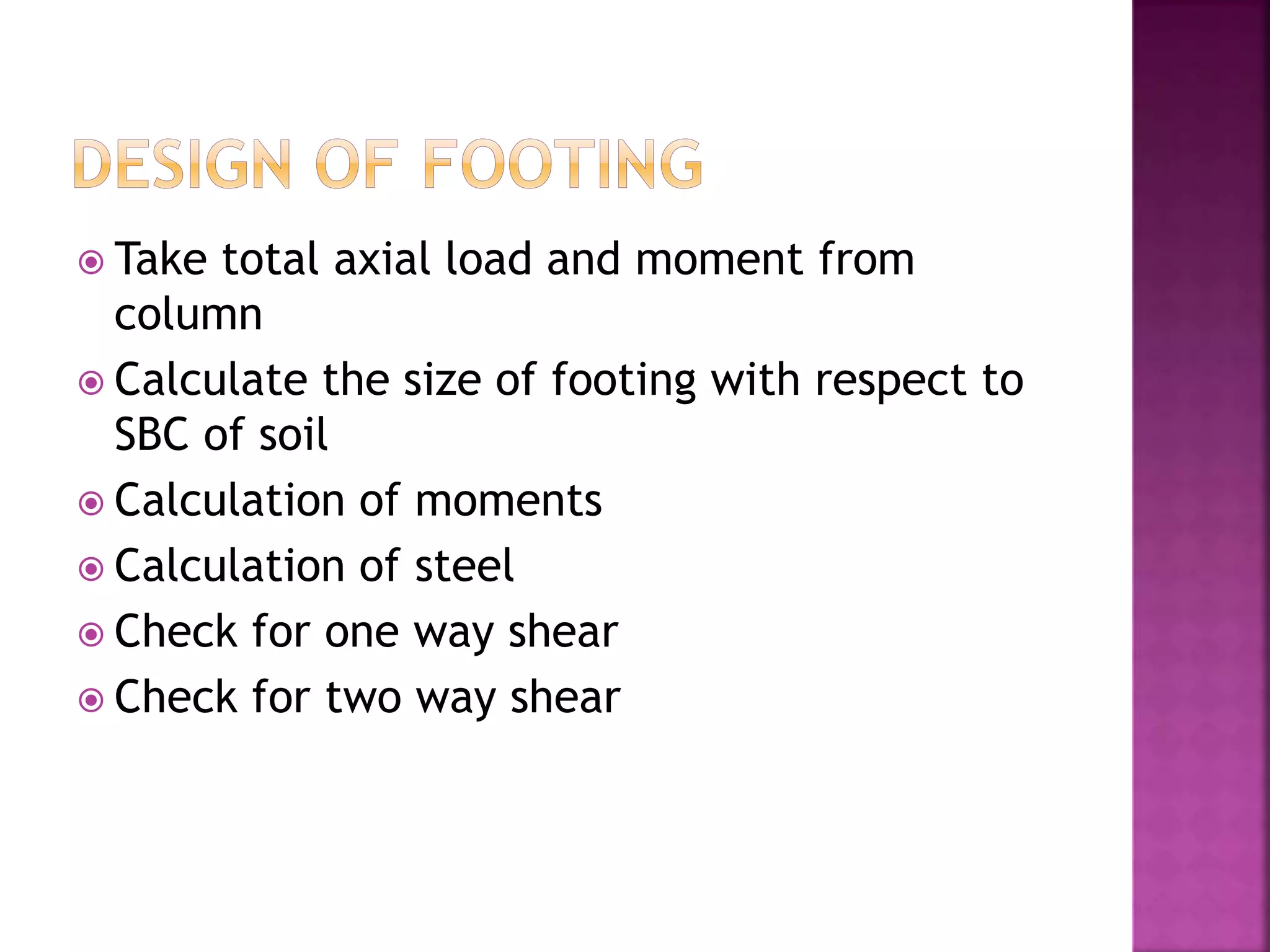  Take total axial load and moment from
column
 Calculate the size of footing with respect to
SBC of soil
 Calculation of moments
 Calculation of steel
 Check for one way shear
 Check for two way shear
 