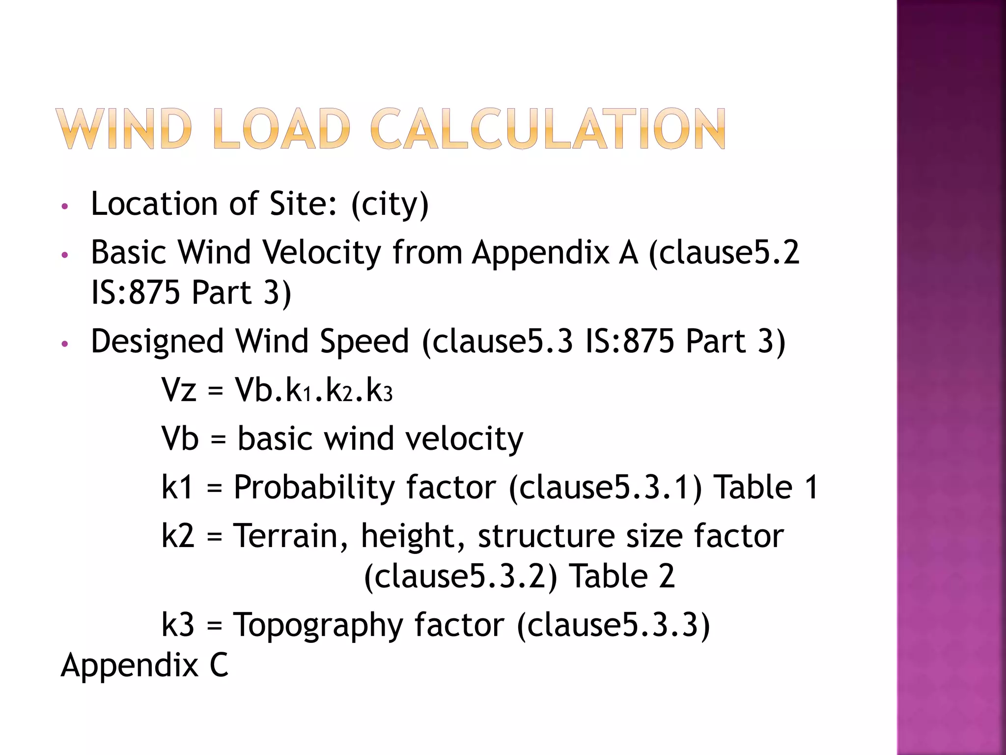 • Location of Site: (city)
• Basic Wind Velocity from Appendix A (clause5.2
IS:875 Part 3)
• Designed Wind Speed (clause5.3 IS:875 Part 3)
Vz = Vb.k1.k2.k3
Vb = basic wind velocity
k1 = Probability factor (clause5.3.1) Table 1
k2 = Terrain, height, structure size factor
(clause5.3.2) Table 2
k3 = Topography factor (clause5.3.3)
Appendix C
 