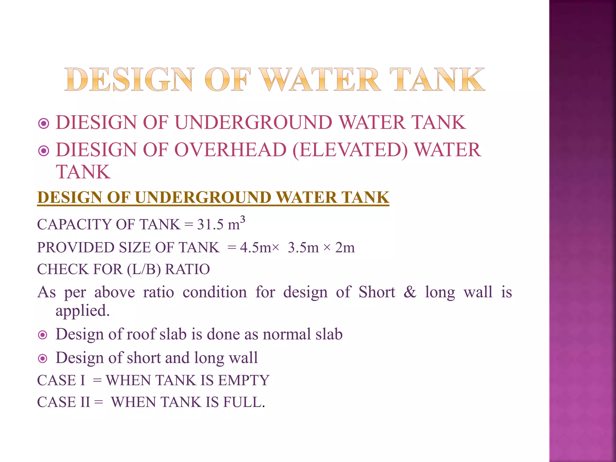  DIESIGN OF UNDERGROUND WATER TANK
 DIESIGN OF OVERHEAD (ELEVATED) WATER
TANK
DESIGN OF UNDERGROUND WATER TANK
CAPACITY OF TANK = 31.5 m³
PROVIDED SIZE OF TANK = 4.5m× 3.5m × 2m
CHECK FOR (L/B) RATIO
As per above ratio condition for design of Short & long wall is
applied.
 Design of roof slab is done as normal slab
 Design of short and long wall
CASE I = WHEN TANK IS EMPTY
CASE II = WHEN TANK IS FULL.
 