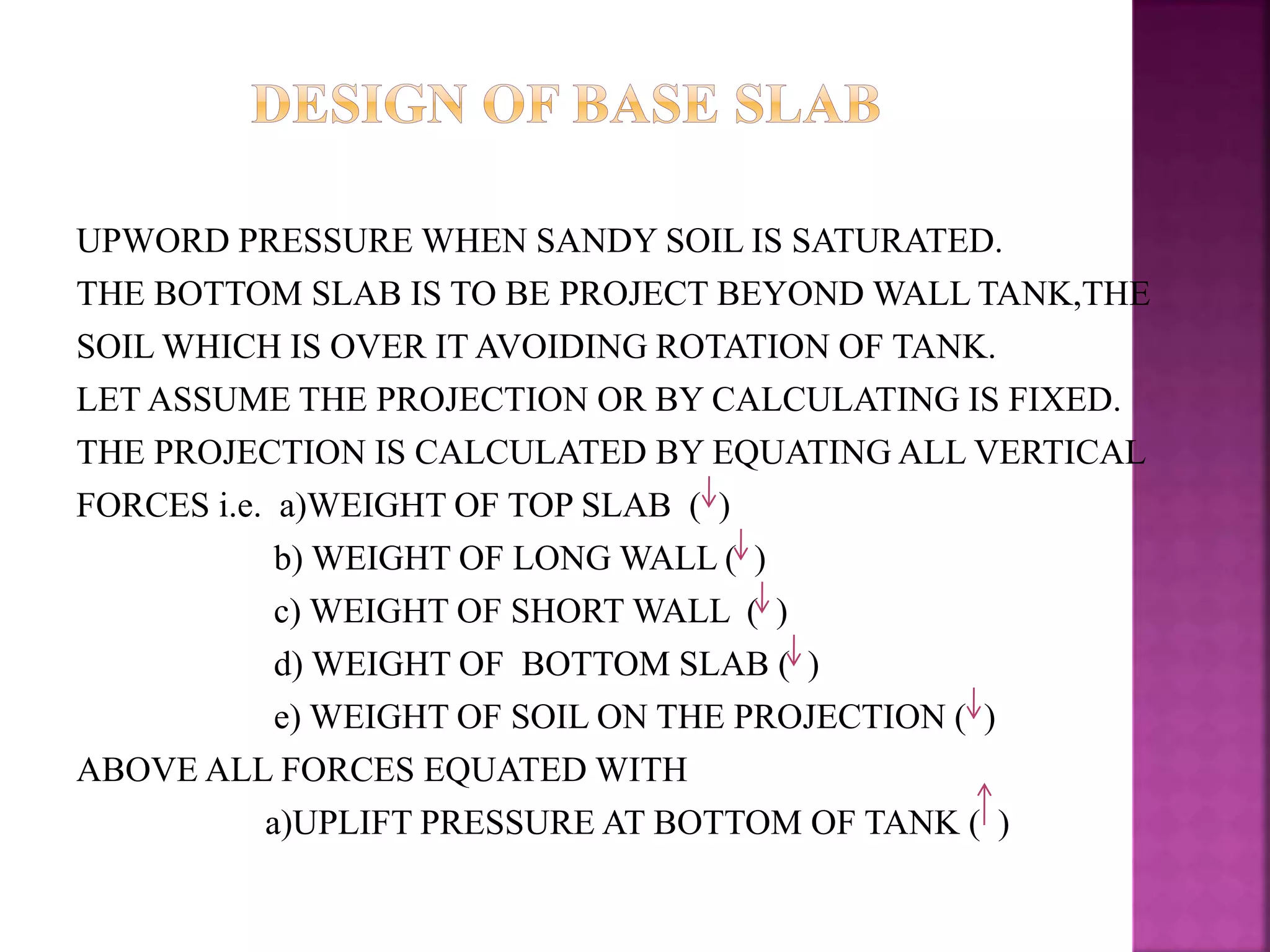 UPWORD PRESSURE WHEN SANDY SOIL IS SATURATED.
THE BOTTOM SLAB IS TO BE PROJECT BEYOND WALL TANK,THE
SOIL WHICH IS OVER IT AVOIDING ROTATION OF TANK.
LET ASSUME THE PROJECTION OR BY CALCULATING IS FIXED.
THE PROJECTION IS CALCULATED BY EQUATING ALL VERTICAL
FORCES i.e. a)WEIGHT OF TOP SLAB ( )
b) WEIGHT OF LONG WALL ( )
c) WEIGHT OF SHORT WALL ( )
d) WEIGHT OF BOTTOM SLAB ( )
e) WEIGHT OF SOIL ON THE PROJECTION ( )
ABOVE ALL FORCES EQUATED WITH
a)UPLIFT PRESSURE AT BOTTOM OF TANK ( )
 