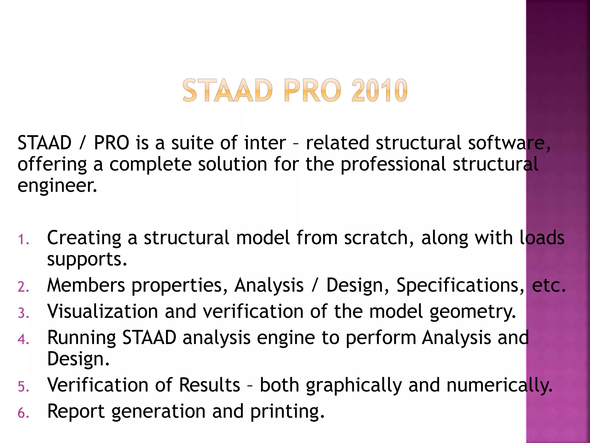 STAAD / PRO is a suite of inter – related structural software,
offering a complete solution for the professional structural
engineer.
1. Creating a structural model from scratch, along with loads
supports.
2. Members properties, Analysis / Design, Specifications, etc.
3. Visualization and verification of the model geometry.
4. Running STAAD analysis engine to perform Analysis and
Design.
5. Verification of Results – both graphically and numerically.
6. Report generation and printing.
 