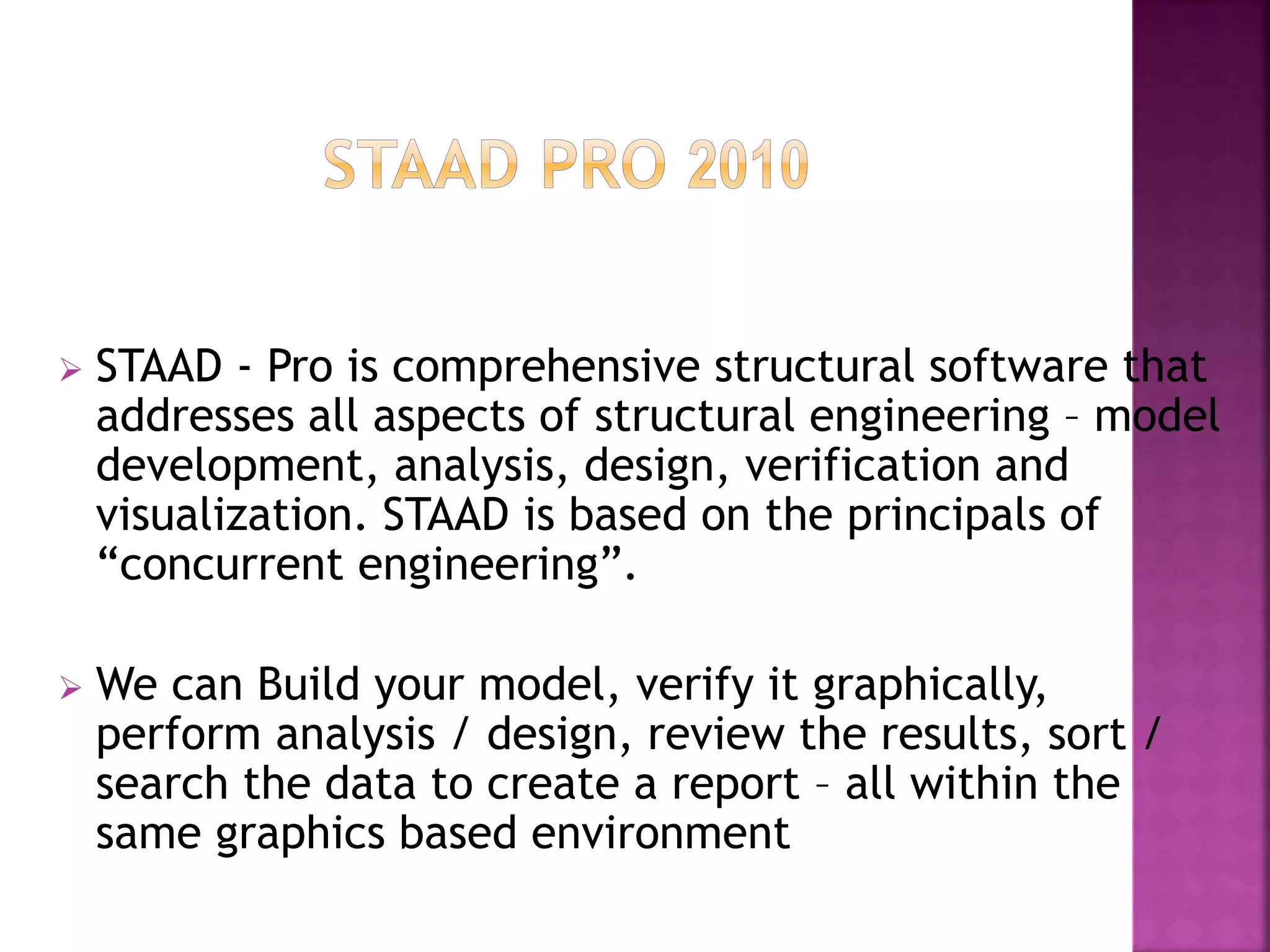  STAAD - Pro is comprehensive structural software that
addresses all aspects of structural engineering – model
development, analysis, design, verification and
visualization. STAAD is based on the principals of
“concurrent engineering”.
 We can Build your model, verify it graphically,
perform analysis / design, review the results, sort /
search the data to create a report – all within the
same graphics based environment
 