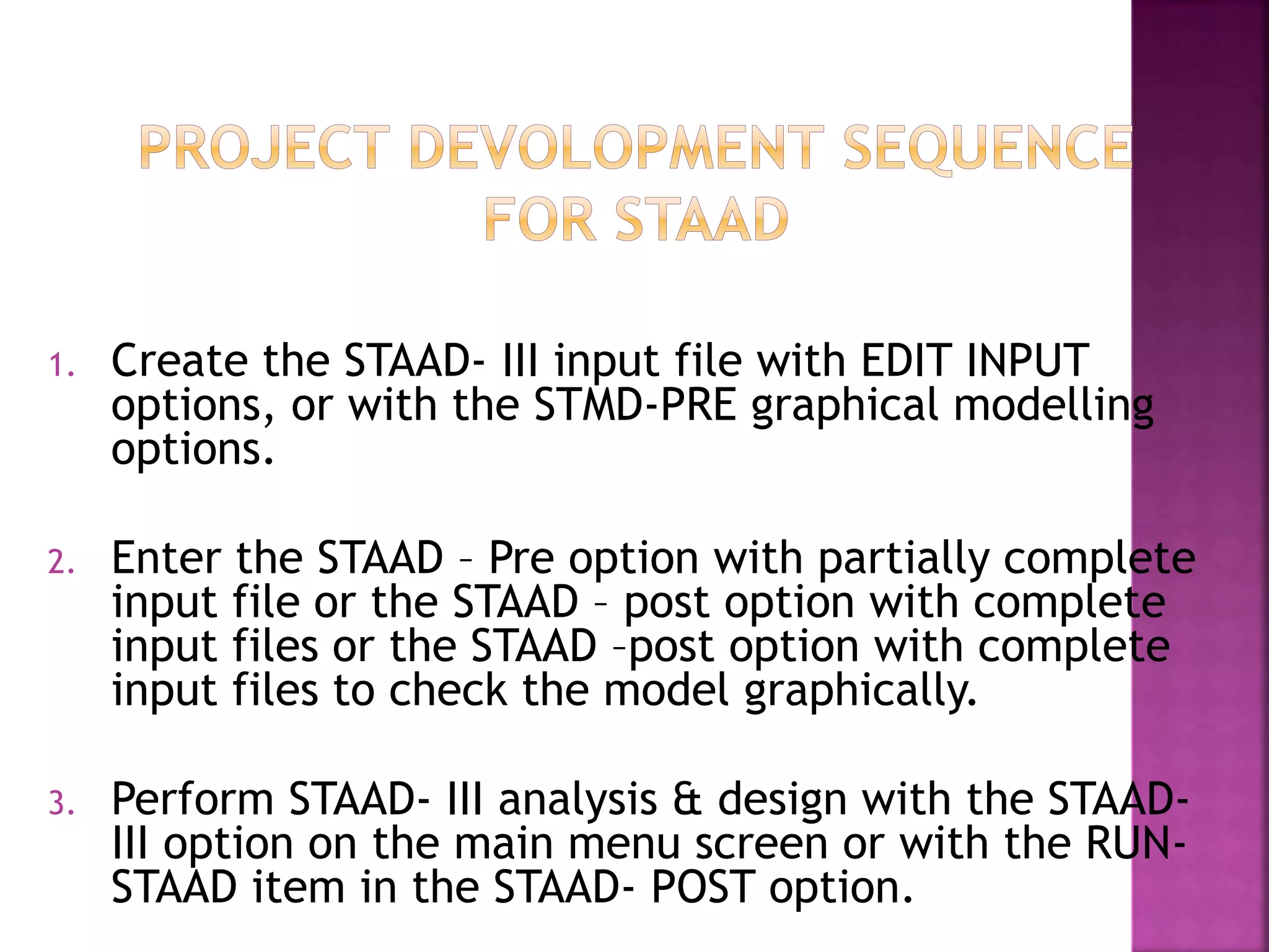 1. Create the STAAD- III input file with EDIT INPUT
options, or with the STMD-PRE graphical modelling
options.
2. Enter the STAAD – Pre option with partially complete
input file or the STAAD – post option with complete
input files or the STAAD –post option with complete
input files to check the model graphically.
3. Perform STAAD- III analysis & design with the STAAD-
III option on the main menu screen or with the RUN-
STAAD item in the STAAD- POST option.
 