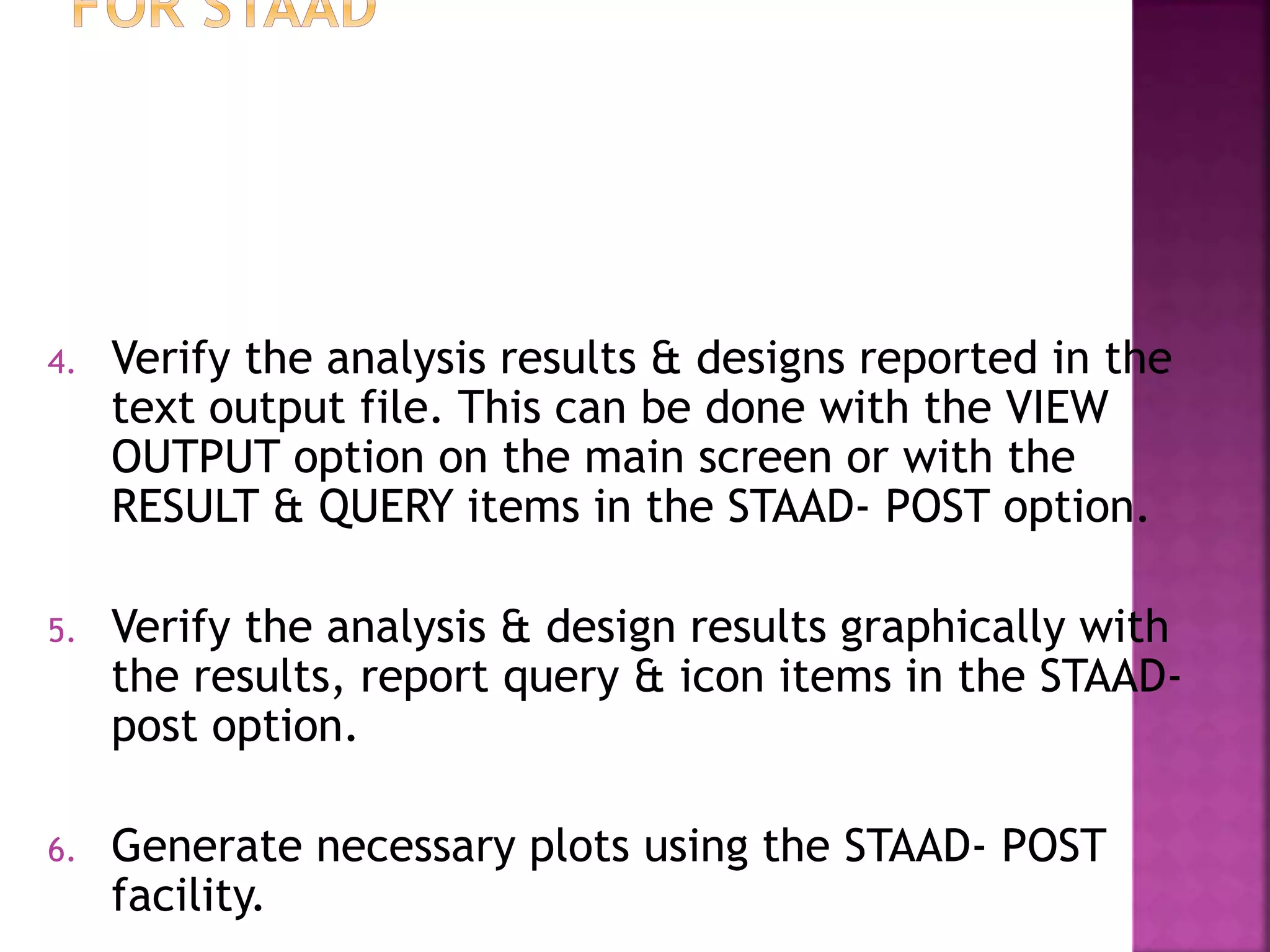 4. Verify the analysis results & designs reported in the
text output file. This can be done with the VIEW
OUTPUT option on the main screen or with the
RESULT & QUERY items in the STAAD- POST option.
5. Verify the analysis & design results graphically with
the results, report query & icon items in the STAAD-
post option.
6. Generate necessary plots using the STAAD- POST
facility.
 