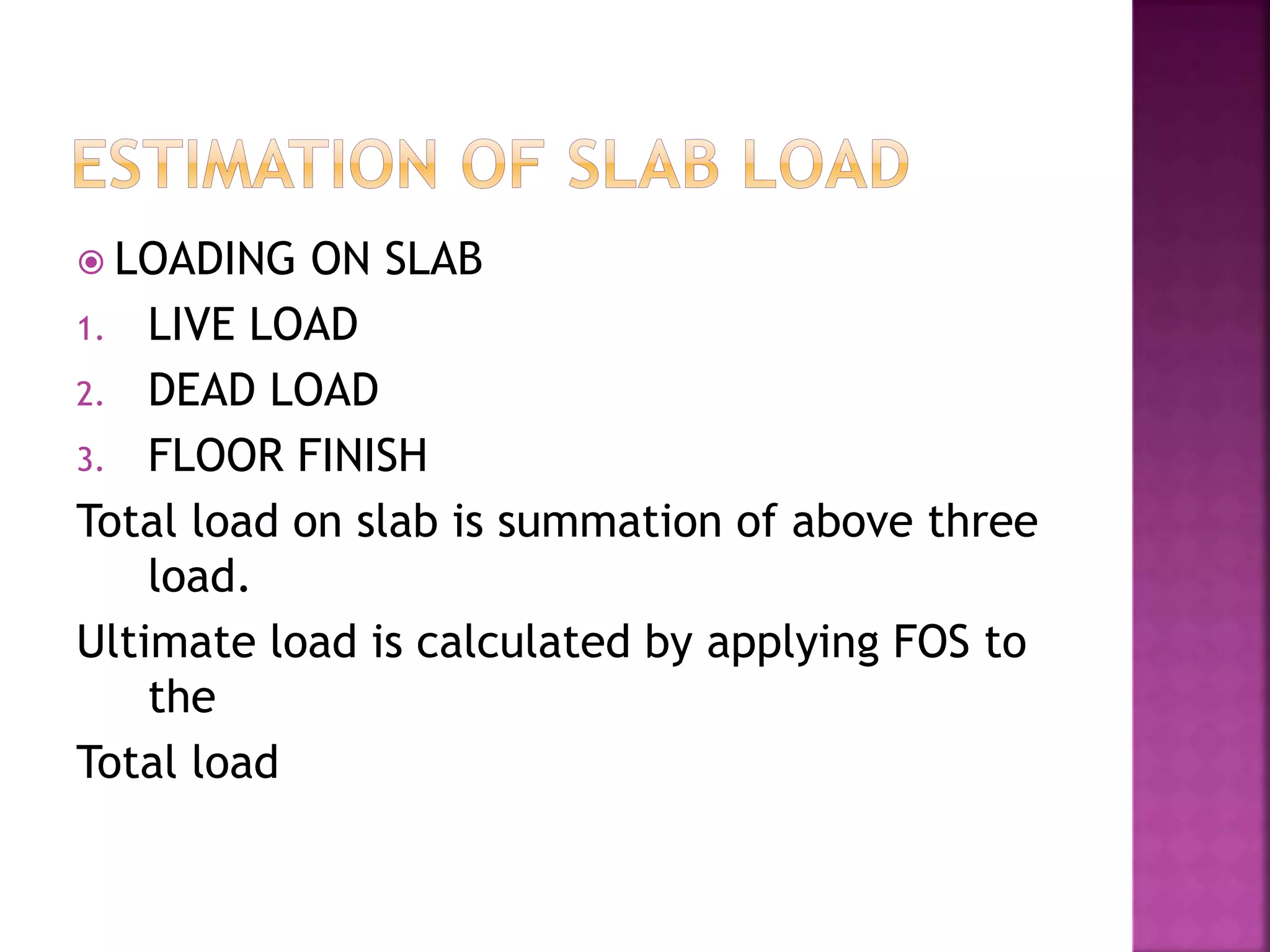  LOADING ON SLAB
1. LIVE LOAD
2. DEAD LOAD
3. FLOOR FINISH
Total load on slab is summation of above three
load.
Ultimate load is calculated by applying FOS to
the
Total load
 