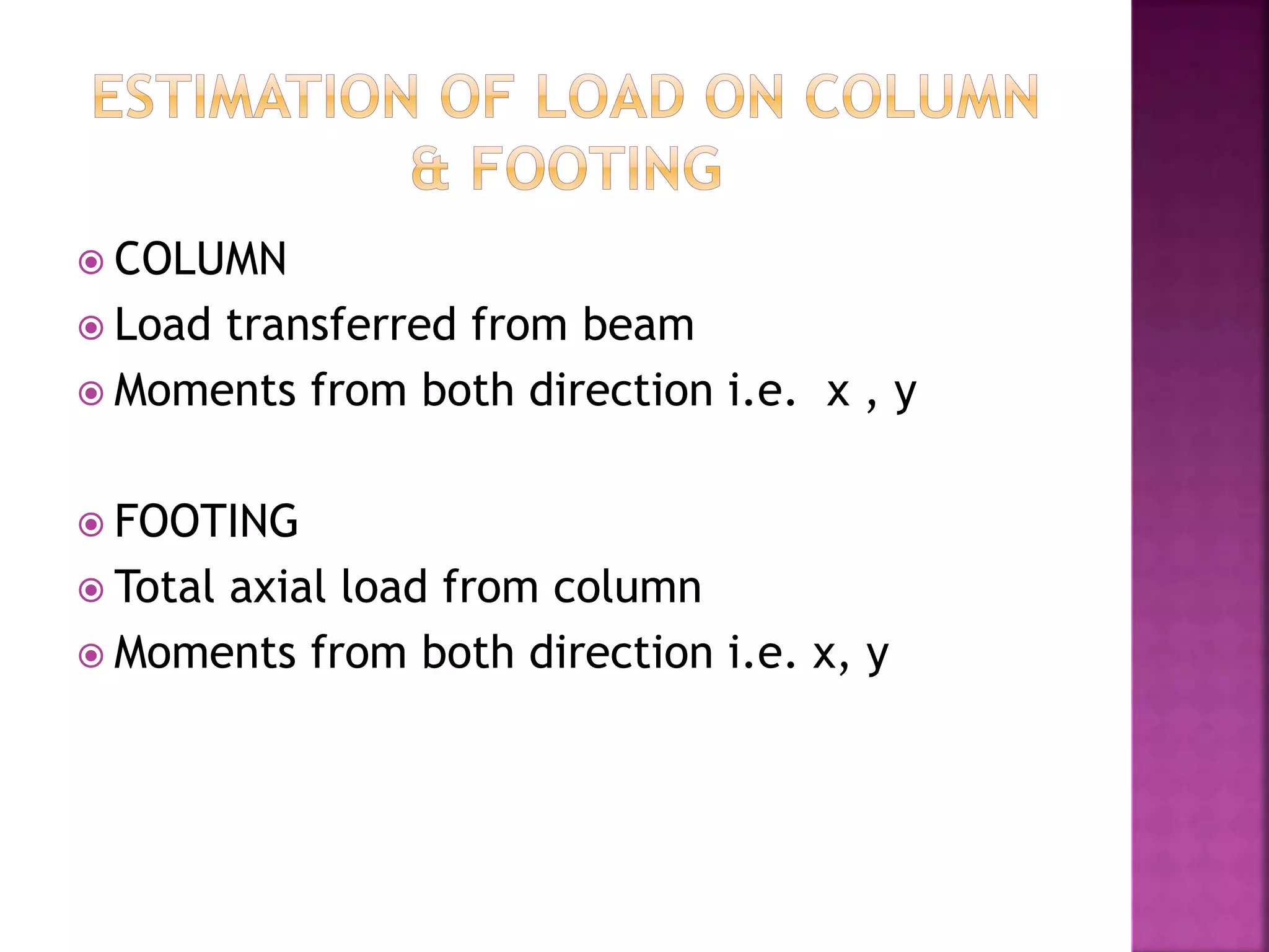  COLUMN
 Load transferred from beam
 Moments from both direction i.e. x , y
 FOOTING
 Total axial load from column
 Moments from both direction i.e. x, y
 