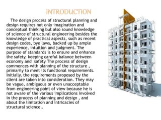 The design process of structural planning and
design requires not only imagination and
conceptual thinking but also sound knowledge
of science of structural engineering besides the
knowledge of practical aspects, such as recent
design codes, bye laws, backed up by ample
experience, intuition and judgment. The
purpose of standards is to ensure and enhance
the safety, keeping careful balance between
economy and safety The process of design
commences with planning of the structure ,
primarily to meet its functional requirements.
Initially, the requirements proposed by the
client are taken into consideration. They may
be vague, ambiguous or even unacceptable
from engineering point of view because he is
not aware of the various implications involved
in the process of planning and design , and
about the limitation and intricacies of
structural science..
 