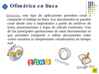 Ofimática en línea Definición:  este tipo de aplicaciones permiten crear y compartir el trabajo en línea. Los documentos se pueden crear desde cero o importarlos a partir de archivos de texto, presentaciones y hojas de cálculo existentes. Una de las principales aportaciones de estas herramientas es que permiten compartir o editar documentos entre varios usuarios (o simplemente visualizarlos) en tiempo real.  