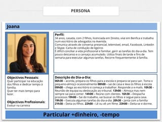 PERSONA


Joana
                                   Perfil:
                                   34 anos, casada, com 2 filhos, licenciada em Direito, vive em Benfica e trabalha
                                   num escritório de advogados na Avenida.
                                   Comunica através de conversa presencial, telemóvel, email, Facebook, Linkedin
                                   e Skype. Carta de condução de ligeiros
                                   É difícil conciliar a vida profissional e familiar, gerir as tarefas do dia-a-dia. Tem
                                   pouco descanso e o cansaço acumulado. Utiliza finais de tarde e fins de
                                   semana para executar algumas tarefas. Recorre frequentemente à família.




Objectivos Pessoais:               Descrição do Dia-a-Dia:
Quer participar na educação        06h30 – acorda, prepara os filhos para a escola e prepara-se para sair. Toma o
dos filhos e dedicar tempo à       pequeno-almoço ocasionalmente 08h00 – sai de casa e leva os filhos à escola
família.                           09h00 – chega ao escritório e começa a trabalhar. Responde a e-mails. 10h30 –
Quer ter mais tempo para           Reunião de equipa ou deslocação ao tribunal. 13h00 – Almoça mas nem
lazer.                             sempre sai para comer. 14h00 – Reúne com clientes. 16h30 – Despacha
                                   processos 19h00 – Sai do trabalho, vai buscar os filhos e segue para casa.
                                   19h30 – Executa algumas tarefas do dia-a-dia. 20h30 – Janta com a família
Objectivos Profissionais:          21h30 – Deita os filhos. 22h00 – Lê ou vê um filme. 23h00 – Deita-se e dorme.
Evoluir na carreira


                               Particular +dinheiro, -tempo
 