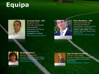 Equipa

              Armando Vieira . CTO                      Paulo Gaudêncio . CEO
              Research & A.I.                           Operations & Biz Dev
              Prof. Univ. de Física &                   Especialista MKT Digital &
                                                        empreendedor, 16 anos experiência
              empreendedor                              em gestão, mkt e comunicação .
              Doutorado em Física e                     Publicis e Havas Media . Pós-Grad
              investigador em                           Gestão e MKT, Univ. Católica e Eng.
              Inteligência Artificial                   Electrónica, IST
                                                        pt.linkedin.com/in/paulogaudencio
              http://armando.sairmais.com




   Bernardete Ribeiro                         João Carvalho das Neves
   Advisor & Consultor                        Advisor & Consultor
   Associate Professor of Computer Science,   Prof. Univ. de Gestão no ISEG; Doutorado
   University Coimbra, researcher at CISUC    em Business Administration, Manchester
   http://dei.uc.pt/bribeiro                  Business School
                                              http://pascal.iseg.utl.pt/~jcneves
 