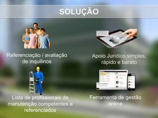 SOLUÇÃO




Referenciação / avaliação    Apoio Jurídico simples,
      de inquilinos             rápido e barato




 Lista de profissionais de   Ferramenta de gestão
manutenção competentes e            online
       referenciados
 