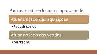 Para aumentar o lucro a empresa pode:
Atuar do lado das aquisições
•Reduzir custos
Atuar do lado das vendas
•Marketing
 