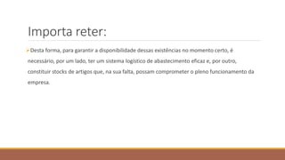 Importa reter:
Desta forma, para garantir a disponibilidade dessas existências no momento certo, é
necessário, por um lado, ter um sistema logístico de abastecimento eficaz e, por outro,
constituir stocks de artigos que, na sua falta, possam comprometer o pleno funcionamento da
empresa.
 