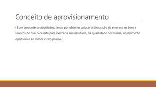 Conceito de aprovisionamento
É um conjunto de atividades, tendo por objetivo colocar à disposição da empresa os bens e
serviços de que necessita para exercer a sua atividade, na quantidade necessária, no momento
oportuno e ao menor custo possível.
 