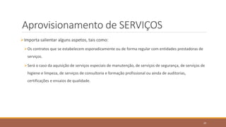 Aprovisionamento de SERVIÇOS
Importa salientar alguns aspetos, tais como:
Os contratos que se estabelecem esporadicamente ou de forma regular com entidades prestadoras de
serviços.
Será o caso da aquisição de serviços especiais de manutenção, de serviços de segurança, de serviços de
higiene e limpeza, de serviços de consultoria e formação profissional ou ainda de auditorias,
certificações e ensaios de qualidade.
20
 