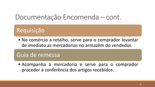 Documentação Encomenda – cont.
Requisição
• No comércio a retalho, serve para o comprador levantar
de imediato as mercadorias no armazém do vendedor.
Guia de remessa
• Acompanha a mercadoria e serve para o comprador
proceder à conferência dos artigos recebidos.
36
 