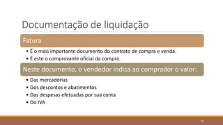 Documentação de liquidação
Fatura
• É o mais importante documento do contrato de compra e venda.
• É este o comprovante oficial da compra.
Neste documento, o vendedor indica ao comprador o valor:
• Das mercadorias
• Dos descontos e abatimentos
• Das despesas efetuadas por sua conta
• Do IVA
38
 