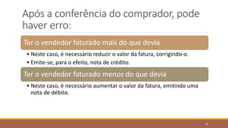Após a conferência do comprador, pode
haver erro:
Ter o vendedor faturado mais do que devia
• Neste caso, é necessário reduzir o valor da fatura, corrigindo-o.
• Emite-se, para o efeito, nota de crédito.
Ter o vendedor faturado menos do que devia
• Neste caso, é necessário aumentar o valor da fatura, emitindo uma
nota de débito.
39
 