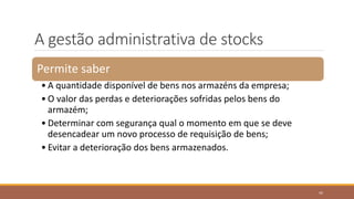 A gestão administrativa de stocks
Permite saber
• A quantidade disponível de bens nos armazéns da empresa;
• O valor das perdas e deteriorações sofridas pelos bens do
armazém;
• Determinar com segurança qual o momento em que se deve
desencadear um novo processo de requisição de bens;
• Evitar a deterioração dos bens armazenados.
45
 